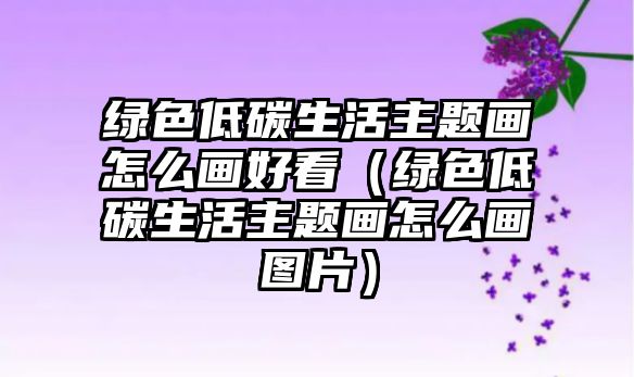 綠色低碳生活主題畫(huà)怎么畫(huà)好看（綠色低碳生活主題畫(huà)怎么畫(huà)圖片）
