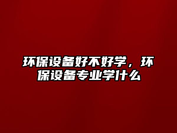 環(huán)保設(shè)備好不好學(xué)，環(huán)保設(shè)備專業(yè)學(xué)什么