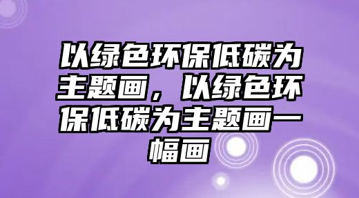 以綠色環(huán)保低碳為主題畫，以綠色環(huán)保低碳為主題畫一幅畫