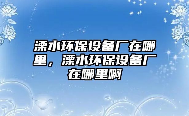 溧水環(huán)保設備廠在哪里，溧水環(huán)保設備廠在哪里啊