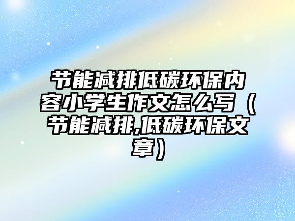 節(jié)能減排低碳環(huán)保內(nèi)容小學生作文怎么寫（節(jié)能減排,低碳環(huán)保文章）