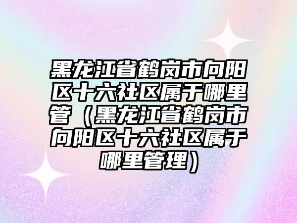 黑龍江省鶴崗市向陽(yáng)區(qū)十六社區(qū)屬于哪里管（黑龍江省鶴崗市向陽(yáng)區(qū)十六社區(qū)屬于哪里管理）