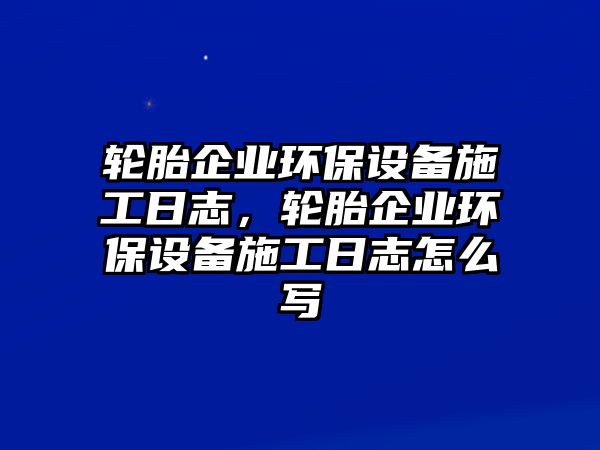 輪胎企業(yè)環(huán)保設(shè)備施工日志，輪胎企業(yè)環(huán)保設(shè)備施工日志怎么寫
