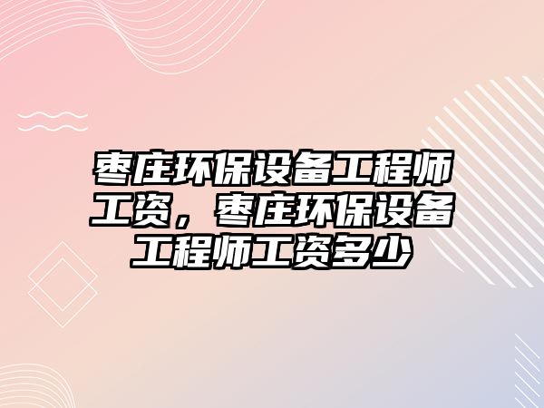 棗莊環(huán)保設(shè)備工程師工資，棗莊環(huán)保設(shè)備工程師工資多少