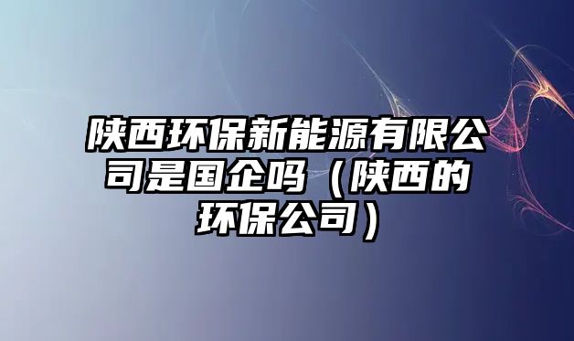 陜西環(huán)保新能源有限公司是國(guó)企嗎（陜西的環(huán)保公司）