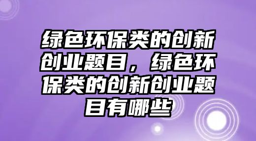綠色環(huán)保類的創(chuàng)新創(chuàng)業(yè)題目，綠色環(huán)保類的創(chuàng)新創(chuàng)業(yè)題目有哪些