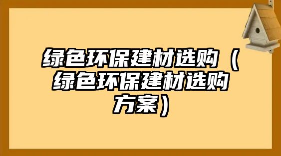 綠色環(huán)保建材選購（綠色環(huán)保建材選購方案）