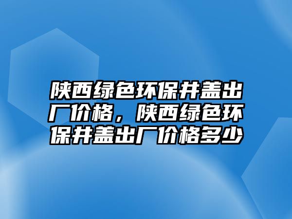 陜西綠色環(huán)保井蓋出廠價(jià)格，陜西綠色環(huán)保井蓋出廠價(jià)格多少