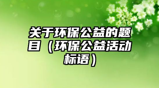 關(guān)于環(huán)保公益的題目（環(huán)保公益活動(dòng)標(biāo)語(yǔ)）