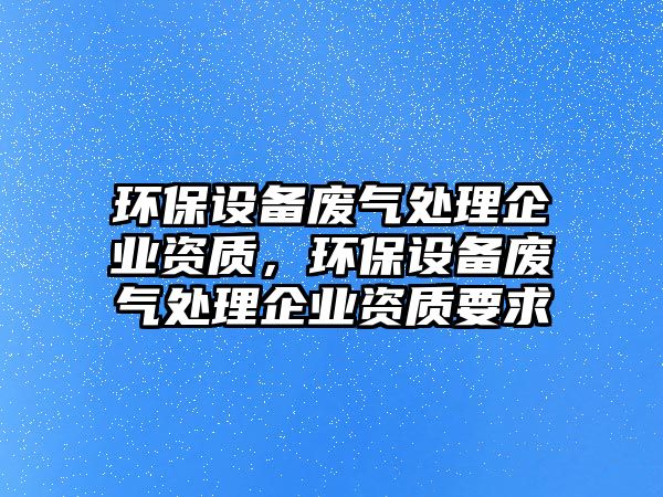 環(huán)保設(shè)備廢氣處理企業(yè)資質(zhì)，環(huán)保設(shè)備廢氣處理企業(yè)資質(zhì)要求