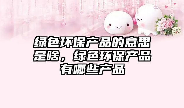 綠色環(huán)保產(chǎn)品的意思是啥，綠色環(huán)保產(chǎn)品有哪些產(chǎn)品