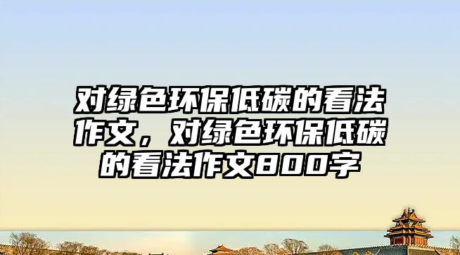 對綠色環(huán)保低碳的看法作文，對綠色環(huán)保低碳的看法作文800字