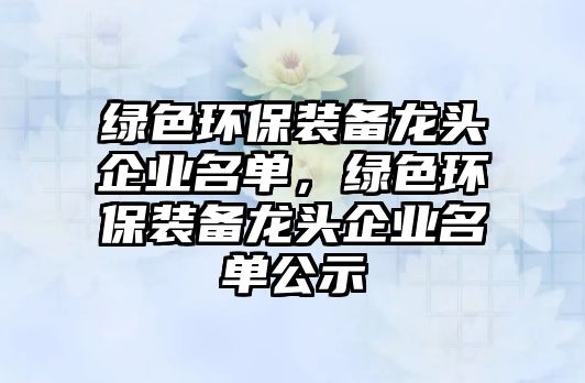 綠色環(huán)保裝備龍頭企業(yè)名單，綠色環(huán)保裝備龍頭企業(yè)名單公示