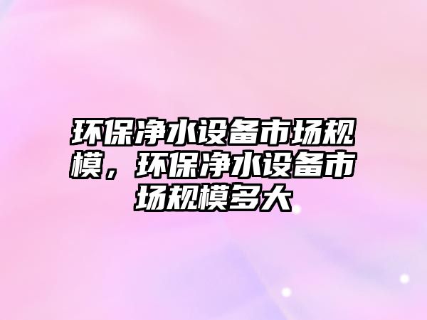 環(huán)保凈水設(shè)備市場(chǎng)規(guī)模，環(huán)保凈水設(shè)備市場(chǎng)規(guī)模多大