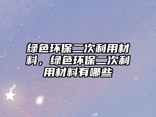 綠色環(huán)保二次利用材料，綠色環(huán)保二次利用材料有哪些