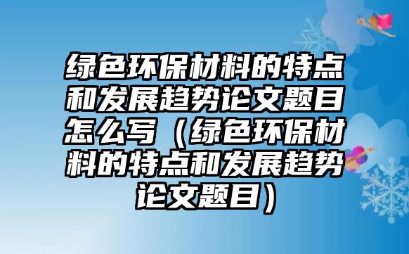 綠色環(huán)保材料的特點(diǎn)和發(fā)展趨勢(shì)論文題目怎么寫（綠色環(huán)保材料的特點(diǎn)和發(fā)展趨勢(shì)論文題目）