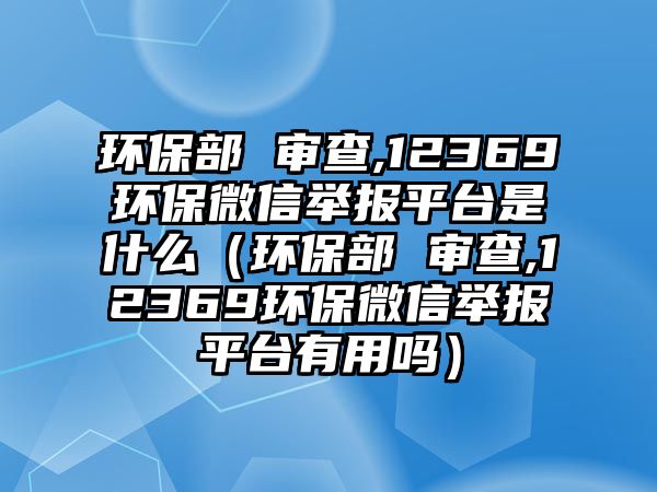 環(huán)保部 審查,12369環(huán)保微信舉報(bào)平臺(tái)是什么（環(huán)保部 審查,12369環(huán)保微信舉報(bào)平臺(tái)有用嗎）