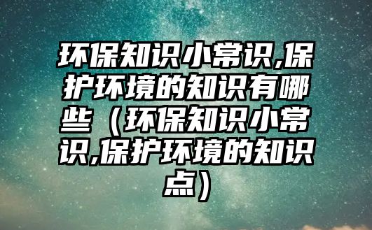 環(huán)保知識小常識,保護環(huán)境的知識有哪些（環(huán)保知識小常識,保護環(huán)境的知識點）