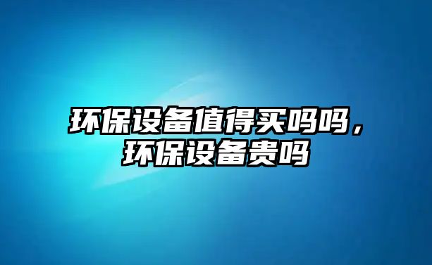 環(huán)保設(shè)備值得買嗎嗎，環(huán)保設(shè)備貴嗎