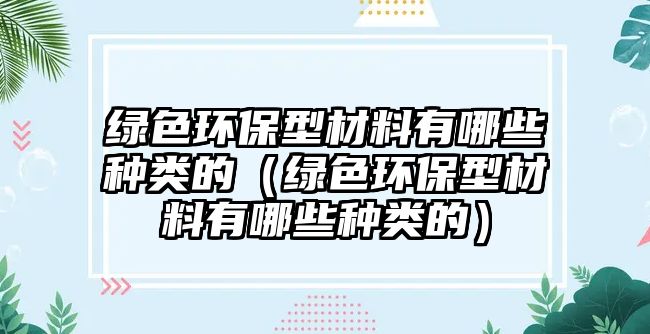 綠色環(huán)保型材料有哪些種類的（綠色環(huán)保型材料有哪些種類的）