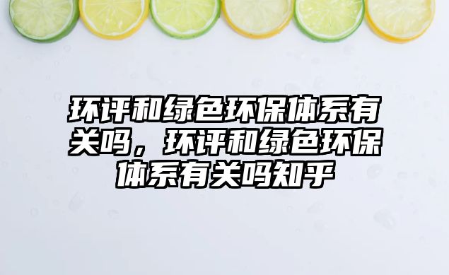 環(huán)評和綠色環(huán)保體系有關(guān)嗎，環(huán)評和綠色環(huán)保體系有關(guān)嗎知乎