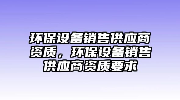 環(huán)保設(shè)備銷售供應(yīng)商資質(zhì)，環(huán)保設(shè)備銷售供應(yīng)商資質(zhì)要求