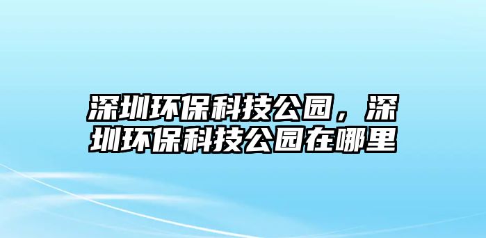 深圳環(huán)?？萍脊珗@，深圳環(huán)保科技公園在哪里