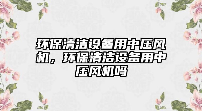 環(huán)保清潔設(shè)備用中壓風(fēng)機(jī)，環(huán)保清潔設(shè)備用中壓風(fēng)機(jī)嗎