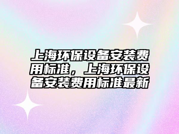 上海環(huán)保設(shè)備安裝費(fèi)用標(biāo)準(zhǔn)，上海環(huán)保設(shè)備安裝費(fèi)用標(biāo)準(zhǔn)最新