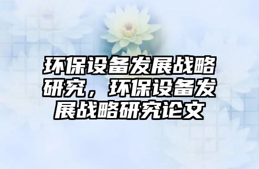 環(huán)保設(shè)備發(fā)展戰(zhàn)略研究，環(huán)保設(shè)備發(fā)展戰(zhàn)略研究論文