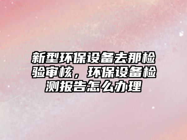 新型環(huán)保設(shè)備去那檢驗審核，環(huán)保設(shè)備檢測報告怎么辦理