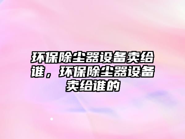 環(huán)保除塵器設(shè)備賣給誰(shuí)，環(huán)保除塵器設(shè)備賣給誰(shuí)的