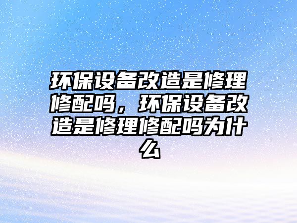 環(huán)保設(shè)備改造是修理修配嗎，環(huán)保設(shè)備改造是修理修配嗎為什么