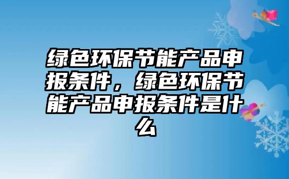 綠色環(huán)保節(jié)能產(chǎn)品申報(bào)條件，綠色環(huán)保節(jié)能產(chǎn)品申報(bào)條件是什么