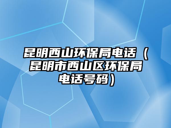 昆明西山環(huán)保局電話（昆明市西山區(qū)環(huán)保局電話號碼）