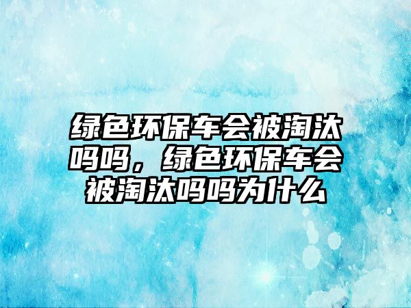 綠色環(huán)保車會被淘汰嗎嗎，綠色環(huán)保車會被淘汰嗎嗎為什么
