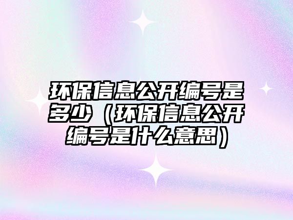 環(huán)保信息公開編號是多少（環(huán)保信息公開編號是什么意思）