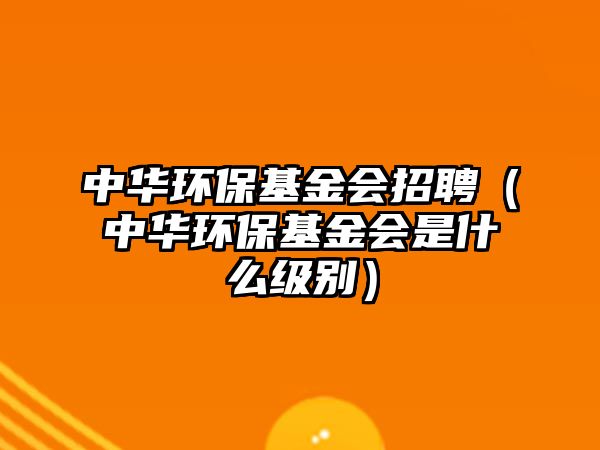 中華環(huán)?；饡衅福ㄖ腥A環(huán)保基金會是什么級別）