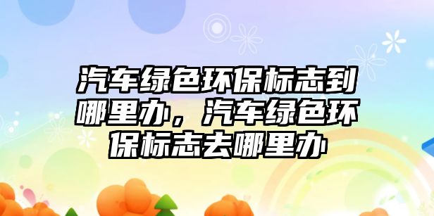 汽車(chē)綠色環(huán)保標(biāo)志到哪里辦，汽車(chē)綠色環(huán)保標(biāo)志去哪里辦