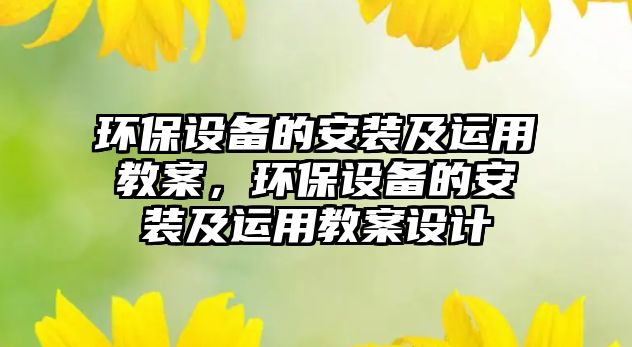環(huán)保設(shè)備的安裝及運用教案，環(huán)保設(shè)備的安裝及運用教案設(shè)計