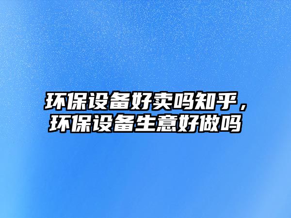 環(huán)保設(shè)備好賣嗎知乎，環(huán)保設(shè)備生意好做嗎