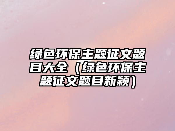綠色環(huán)保主題征文題目大全（綠色環(huán)保主題征文題目新穎）