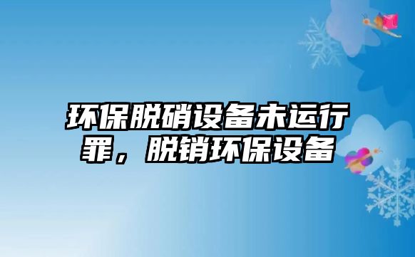 環(huán)保脫硝設(shè)備未運(yùn)行罪，脫銷(xiāo)環(huán)保設(shè)備