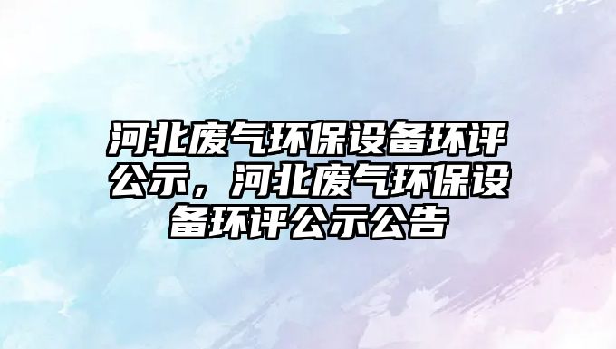 河北廢氣環(huán)保設備環(huán)評公示，河北廢氣環(huán)保設備環(huán)評公示公告