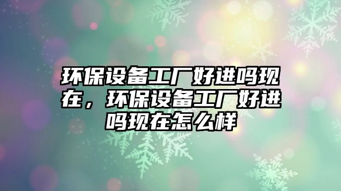 環(huán)保設(shè)備工廠好進(jìn)嗎現(xiàn)在，環(huán)保設(shè)備工廠好進(jìn)嗎現(xiàn)在怎么樣