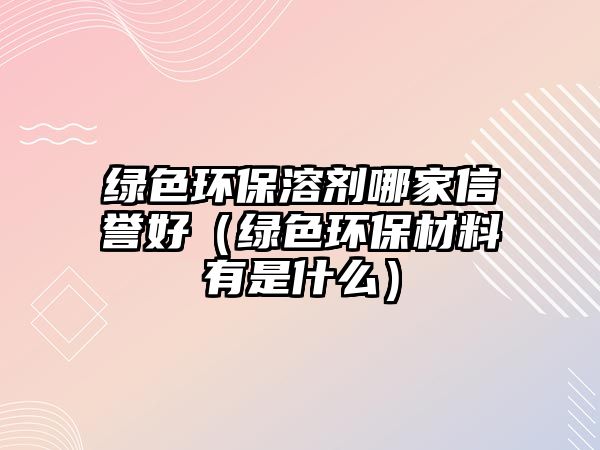 綠色環(huán)保溶劑哪家信譽好（綠色環(huán)保材料有是什么）