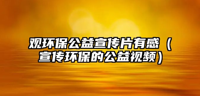 觀環(huán)保公益宣傳片有感（宣傳環(huán)保的公益視頻）