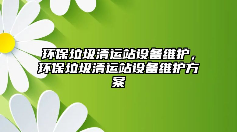 環(huán)保垃圾清運站設(shè)備維護，環(huán)保垃圾清運站設(shè)備維護方案