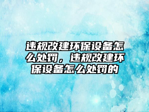 違規(guī)改建環(huán)保設(shè)備怎么處罰，違規(guī)改建環(huán)保設(shè)備怎么處罰的