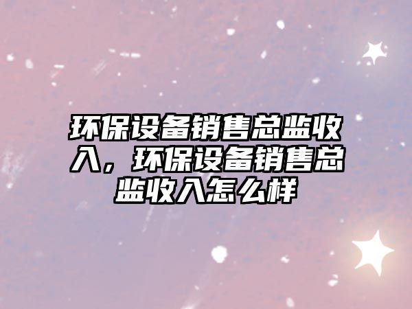 環(huán)保設(shè)備銷售總監(jiān)收入，環(huán)保設(shè)備銷售總監(jiān)收入怎么樣